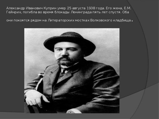 Александр Иванович Куприн умер 25 августа 1938 года. Его жена, Е.М. Гейнрих, погибла во время блокады Ленинграда пять лет спустя. Оба они покоятся рядом на Литераторских мостках Волковского кладбища .