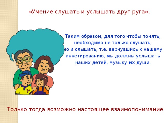 «Умение слушать и услышать друг руга». Таким образом, для того чтобы понять, необходимо не только слушать, но и слышать, т.е. вернувшись к нашему анкетированию, мы должны услышать наших детей, музыку их души. Только тогда возможно настоящее взаимопонимание