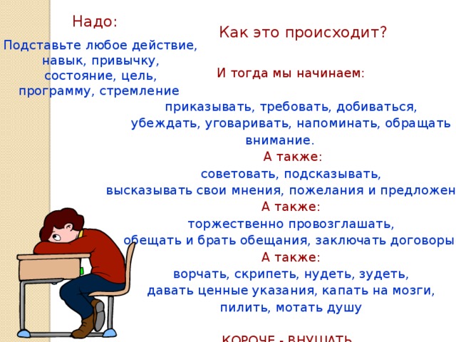 Надо: Как это происходит? Подставьте любое действие, навык, привычку, состояние, цель, программу, стремление  И тогда мы начинаем: приказывать, требовать, добиваться, убеждать, уговаривать, напоминать, обращать внимание.  А также: советовать, подсказывать, высказывать свои мнения, пожелания и предложения. А также: торжественно провозглашать, обещать и брать обещания, заключать договоры. А также: ворчать, скрипеть, нудеть, зудеть, давать ценные указания, капать на мозги, пилить, мотать душу КОРОЧЕ - ВНУШАТЬ.