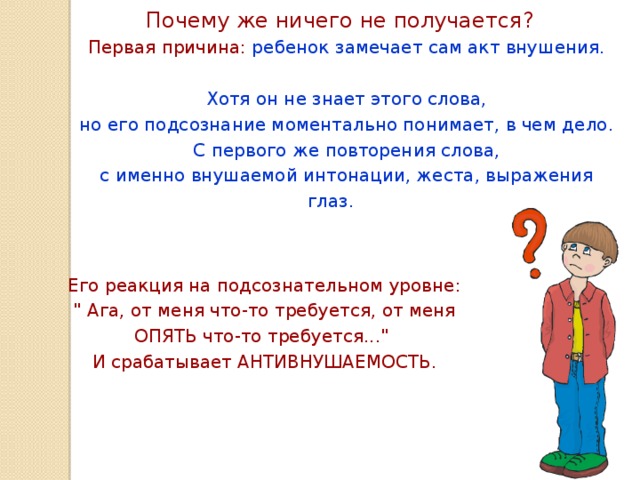 Почему же ничего не получается?  Первая причина: ребенок замечает сам акт внушения. Хотя он не знает этого слова, но его подсознание моментально понимает, в чем дело. С первого же повторения слова, с именно внушаемой интонации, жеста, выражения глаз. Его реакция на подсознательном уровне: 