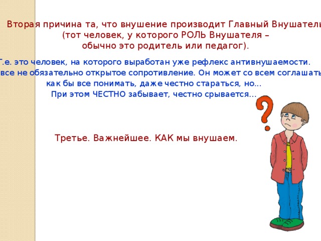 Вторая причина та, что внушение производит Главный Внушатель (тот человек, у которого РОЛЬ Внушателя – обычно это родитель или педагог). Т.е. это человек, на которого выработан уже рефлекс антивнушаемости. Это вовсе не обязательно открытое сопротивление. Он может со всем соглашаться, как бы все понимать, даже честно стараться, но... При этом ЧЕСТНО забывает, честно срывается… Третье. Важнейшее. КАК мы внушаем.