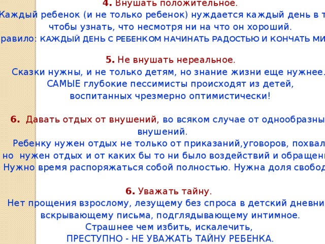 4. Внушать положительное. Каждый ребенок (и не только ребенок) нуждается каждый день в том, чтобы узнать, что несмотря ни на что он хороший. Правило: КАЖДЫЙ ДЕНЬ С РЕБЕНКОМ НАЧИНАТЬ РАДОСТЬЮ И КОНЧАТЬ МИРОМ.  5. Не внушать нереальное. Сказки нужны, и не только детям, но знание жизни еще нужнее. САМЫЕ глубокие пессимисты происходят из детей, воспитанных чрезмерно оптимистически! 6. Давать отдых от внушений,  во всяком случае от однообразных внушений. Ребенку нужен отдых не только от приказаний,уговоров, похвал, но нужен отдых и от каких бы то ни было воздействий и обращений. Нужно время распоряжаться собой полностью. Нужна доля свободы. 6. Уважать тайну. Нет прощения взрослому, лезущему без спроса в детский дневник, вскрывающему письма, подглядывающему интимное. Страшнее чем избить, искалечить, ПРЕСТУПНО - НЕ УВАЖАТЬ ТАЙНУ РЕБЕНКА.