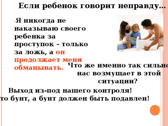 Если ребенок говорит неправду… - Я никогда не наказываю своего ребенка за проступок – только за ложь, а он продолжает меня обманывать. Что же именно так сильно нас возмущает в этой ситуации? Выход из-под нашего контроля! А это бунт, а бунт должен быть подавлен!