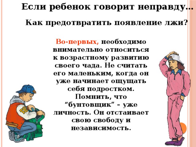 Если ребенок говорит неправду… Как предотвратить появление лжи? Во-первых, необходимо внимательно относиться к возрастному развитию своего чада. Не считать его маленьким, когда он уже начинает ощущать себя подростком. Помнить, что “бунтовщик” – уже личность. Он отстаивает свою свободу и независимость.