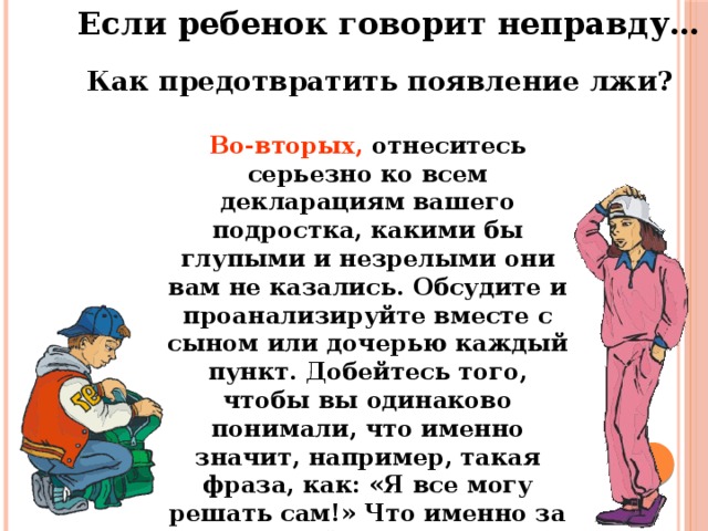 Если ребенок говорит неправду… Как предотвратить появление лжи? Во-вторых, отнеситесь серьезно ко всем декларациям вашего подростка, какими бы глупыми и незрелыми они вам не казались. Обсудите и проанализируйте вместе с сыном или дочерью каждый пункт. Добейтесь того, чтобы вы одинаково понимали, что именно значит, например, такая фраза, как: «Я все могу решать сам!» Что именно за ней стоит?