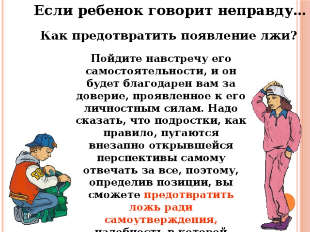 Если ребенок говорит неправду… Как предотвратить появление лжи? Пойдите навстречу его самостоятельности, и он будет благодарен вам за доверие, проявленное к его личностным силам. Надо сказать, что подростки, как правило, пугаются внезапно открывшейся перспективы самому отвечать за все, поэтому, определив позиции, вы сможете предотвратить ложь ради самоутверждения, надобность в которой отпадет в случае снятия тех или иных запретов.