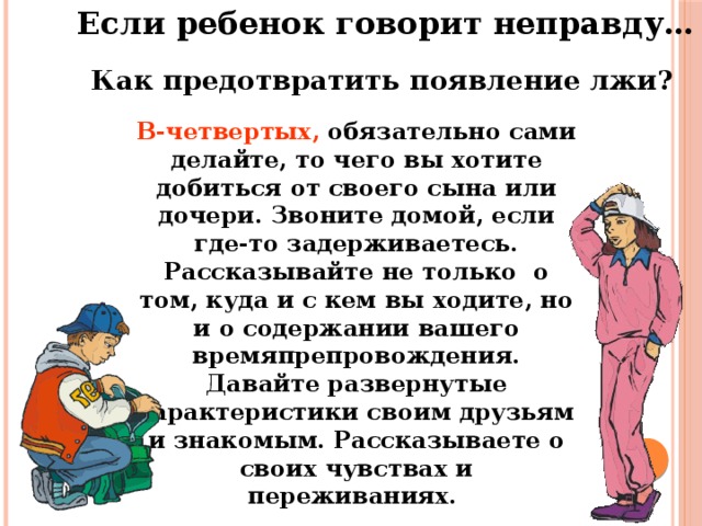 Если ребенок говорит неправду… Как предотвратить появление лжи? В-четвертых, обязательно сами делайте, то чего вы хотите добиться от своего сына или дочери. Звоните домой, если где-то задерживаетесь. Рассказывайте не только о том, куда и с кем вы ходите, но и о содержании вашего времяпрепровождения. Давайте развернутые характеристики своим друзьям и знакомым. Рассказываете о своих чувствах и переживаниях.