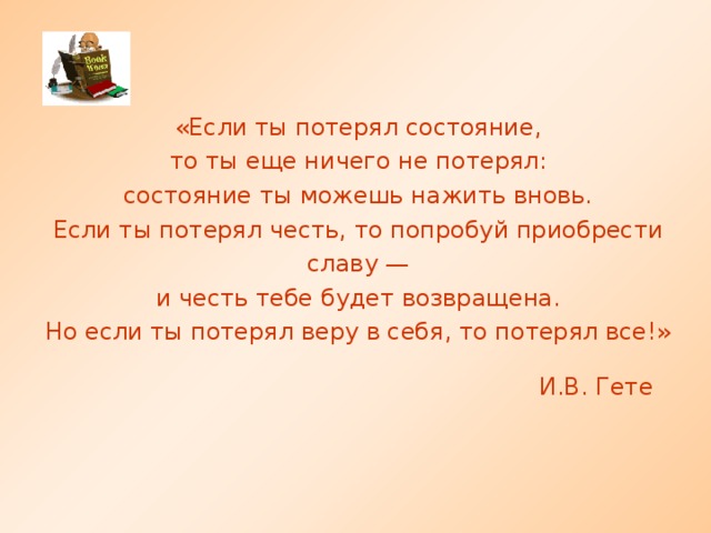 «Если ты потерял состояние, то ты еще ничего не потерял: состояние ты можешь нажить вновь. Если ты потерял честь, то попробуй приобрести славу — и честь тебе будет возвращена. Но если ты потерял веру в себя, то потерял все!» И.В. Гете