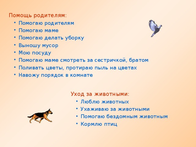 Помощь родителям: Помогаю родителям Помогаю маме Помогаю делать уборку Выношу мусор Мою посуду Помогаю маме смотреть за сестричкой, братом Поливать цветы, протираю пыль на цветах Навожу порядок в комнате Помогаю родителям Помогаю маме Помогаю делать уборку Выношу мусор Мою посуду Помогаю маме смотреть за сестричкой, братом Поливать цветы, протираю пыль на цветах Навожу порядок в комнате Уход за животными: