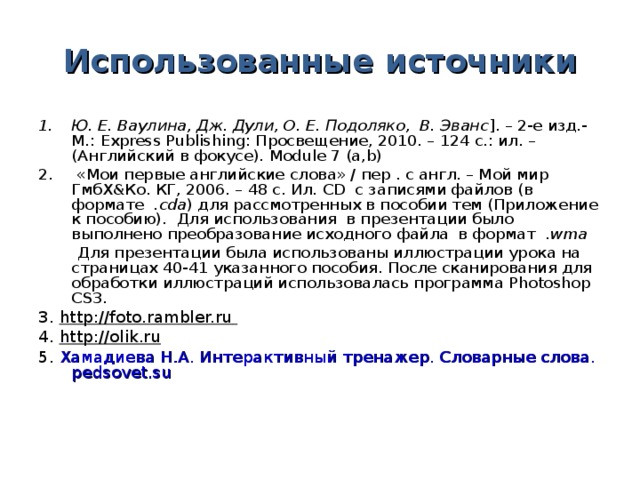 Использованные источники Ю. Е. Ваулина, Дж. Дули, О. Е. Подоляко, В. Эванс ]. – 2-е изд.- М.: Express Publishing : Просвещение, 2010. – 124 с.: ил. – (Английский в фокусе). Module 7 (a,b)  «Мои первые английские слова» / пер . с англ. – Мой мир ГмбХ&Ко. КГ, 2006. – 48 с. Ил. CD с записями файлов (в формате . cda ) для рассмотренных в пособии тем (Приложение к пособию). Для использования в презентации было выполнено преобразование исходного файла в формат . wma  Для презентации была использованы иллюстрации урока на страницах 40-41 указанного пособия. После сканирования для обработки иллюстраций использовалась программа Photoshop CS 3. 3. http://foto.rambler.ru  4. http://olik.ru 5. Хамадиева Н . А . Интерактивный тренажер. Словарные слова. pedsovet.su