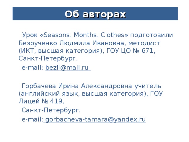 Об авторах  Урок « Seasons. Months. Clothes » подготовили  Безрученко Людмила Ивановна, методист (ИКТ, высшая категория), ГОУ ЦО № 671, Санкт-Петербург.  e-mail:  bezli@mail.ru   Горбачева Ирина Александровна  учитель (английский язык, высшая категория), ГОУ Лицей № 419,  Санкт-Петербург.  e-mail: gorbacheva-tamara@yandex.ru