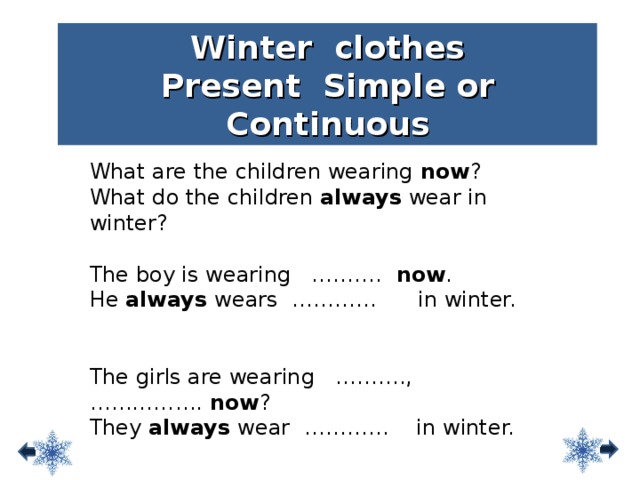 Winter clothes Present Simple or Continuous What are the children wearing now ? What do the children always wear in winter? The boy is wearing ………. now . He always wears ………… in winter. The girls are wearing ………., ……………. now ? They always wear ………… in winter. 7