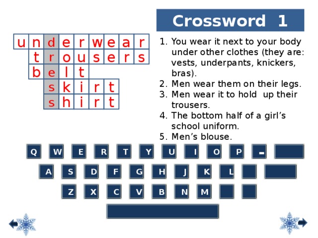 Crossword 1 d You wear it next to your body under other clothes (they are: vests, underpants, knickers, bras). Men wear them on their legs. Men wear it to hold up their trousers. The bottom half of a girl’s school uniform. Men’s blouse.  u r e n w e a r e r r s s t o u e b l t k i r t s s h t r i  -  O  P  T  I  Y  R  E W Q  U  L   H  K  J  G  F  D  S  A  Z M  N  B  V  C  X 10