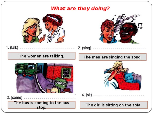 What are they doing? The women are talking. The men are singing the song. The bus is coming to the bus stop. The girl is sitting on the sofa.