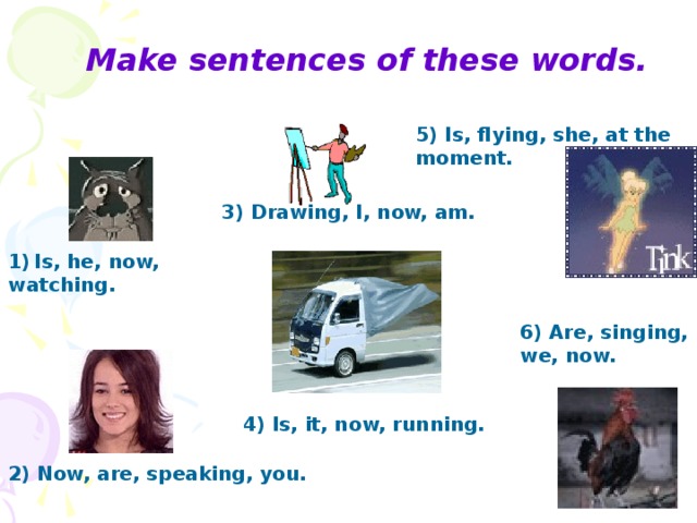 Make sentences of these words. 5) Is, flying, she, at the moment. 3) Drawing, I, now, am. Is, he, now, watching. 6) Are, singing, we, now. 4) Is, it, now, running. 2) Now, are, speaking, you.