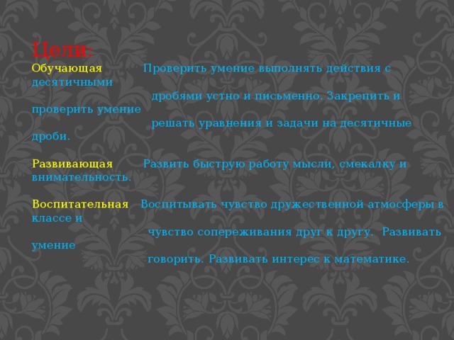 Цели: Обучающая  Проверить умение выполнять действия с десятичными  дробями устно и письменно. Закрепить и проверить умение  решать уравнения и задачи на десятичные дроби. Развивающая  Развить быструю работу мысли, смекалку и внимательность. Воспитательная  Воспитывать чувство дружественной атмосферы в классе и  чувство сопереживания друг к другу. Развивать умение  говорить. Развивать интерес к математике.