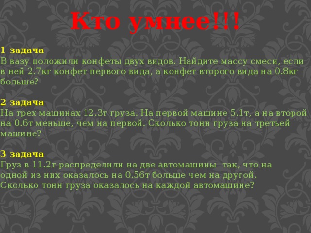 Кто умнее!!! 1 задача В вазу положили конфеты двух видов. Найдите массу смеси, если в ней 2.7кг конфет первого вида, а конфет второго вида на 0.8кг больше? 2 задача На трех машинах 12.3т груза. На первой машине 5.1т, а на второй на 0.6т меньше, чем на первой. Сколько тонн груза на третьей машине?  3 задача Груз в 11.2т распределили на две автомашины так, что на одной из них оказалось на 0.56т больше чем на другой. Сколько тонн груза оказалось на каждой автомашине?