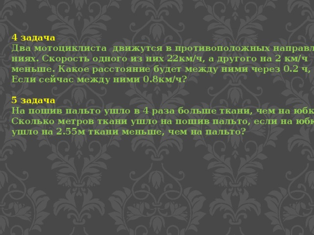 4 задача Два мотоциклиста движутся в противоположных направле- ниях. Скорость одного из них 22км/ч, а другого на 2 км/ч меньше. Какое расстояние будет между ними через 0.2 ч, Если сейчас между ними 0.8км/ч?  5 задача На пошив пальто ушло в 4 раза больше ткани, чем на юбку. Сколько метров ткани ушло на пошив пальто, если на юбку ушло на 2.55м ткани меньше, чем на пальто?