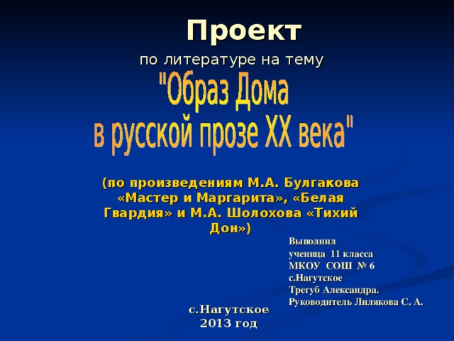 Проект   по литературе на тему (по произведениям М.А. Булгакова «Мастер и Маргарита», «Белая Гвардия» и М.А. Шолохова «Тихий Дон») Выполнил  ученица 11 класса  МКОУ СОШ № 6  с.Нагутское  Трегуб Александра.  Руководитель Лилякова С. А. с.Нагутское  2013 год