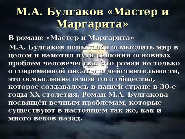 М.А. Булгаков «Мастер и Маргарита»    В романе «Мастер и Маргарита»  М.А. Булгаков попытался осмыслить мир в целом и наметил пути решения основных проблем человечества. Это роман не только о современной писателю действительности, это осмысление основ того общества, которое создавалось в нашей стране в 30-е годы ХХ столетия. Роман М.А. Булгакова посвящён вечным проблемам, которые существуют в настоящем так же, как и много веков назад.