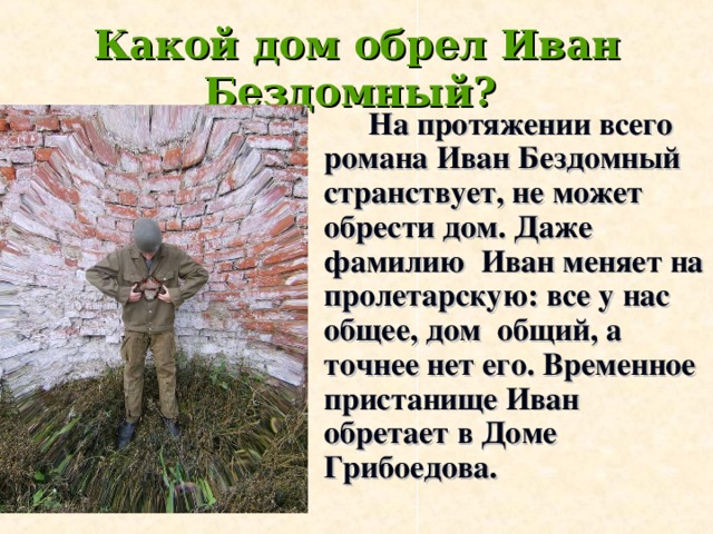 Какой дом обрел Иван Бездомный?    На протяжении всего романа Иван Бездомный странствует, не может обрести дом. Даже фамилию Иван меняет на пролетарскую: все у нас общее, дом общий, а точнее нет его. Временное пристанище Иван обретает в Доме Грибоедова.