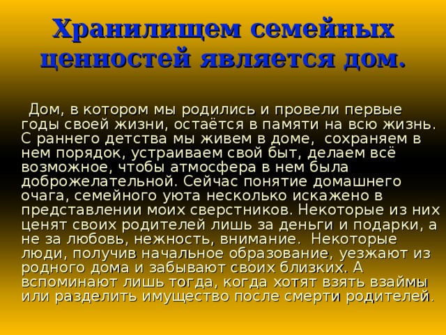 Хранилищем семейных ценностей является дом.  Дом, в котором мы родились и провели первые годы своей жизни, остаётся в памяти на всю жизнь. С раннего детства мы живем в доме, сохраняем в нем порядок, устраиваем свой быт, делаем всё возможное, чтобы атмосфера в нем была доброжелательной. Сейчас понятие домашнего очага, семейного уюта несколько искажено в представлении моих сверстников. Некоторые из них ценят своих родителей лишь за деньги и подарки, а не за любовь, нежность, внимание. Некоторые люди, получив начальное образование, уезжают из родного дома и забывают своих близких. А вспоминают лишь тогда, когда хотят взять взаймы или разделить имущество после смерти родителей .