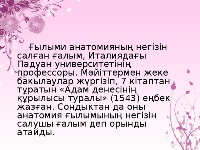 Ғылыми анатомияның негiзiн салған ғалым, Италиядағы Падуан университетiнiң профессоры. Мәйiттермен жеке бакылаулар жүргiзiп, 7 кiтаптан тұратын «Адам денесiнiң құрылысы туралы» (1543) еңбек жазған. Сондыктан да оны анатомия ғылымының негiзiн салушы ғалым деп орынды атайды.