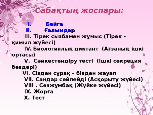 Сабақтың жоспары:    І. Бәйге  ІІ. Ғалымдар  ІІІ. Тірек сызбамен жұмыс (Тірек – қимыл жүйесі)  І V .  Биологиялық диктант (Ағзаның ішкі ортасы)  V . Сәйкестендіру тесті (Ішкі секреция бездері)  V І. Сізден сұрақ – бізден жауап  V ІІ. Сандар сөйлейді (Асқорыту жүйесі)  V ІІІ . Сөзжұмбақ (Жүйке жүйесі)  ІХ. Жорға   Х. Тест