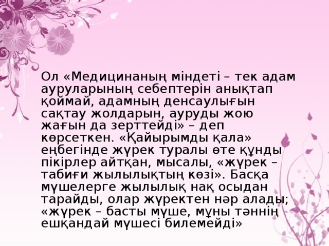 Ол «Медицинаның міндеті – тек адам ауруларының себептерін анықтап қоймай, адамның денсаулығын сақтау жолдарын, ауруды жою жағын да зерттейді» – деп көрсеткен. «Қайырымды қала» еңбегінде жүрек туралы өте құнды пікірлер айтқан, мысалы, «жүрек – табиғи жылылықтың көзі». Басқа мүшелерге жылылық нақ осыдан тарайды, олар жүректен нәр алады; «жүрек – басты мүше, мұны тәннің ешқандай мүшесі билемейді»