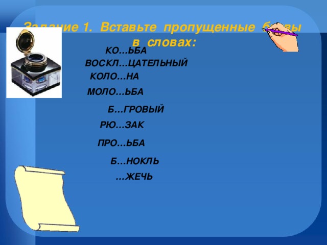 Задание 1.  Вставьте пропущенные буквы в словах:     КО…ЬБА  ВОСКЛ…ЦАТЕЛЬНЫЙ   КОЛО…НА МОЛО…ЬБА  Б…ГРОВЫЙ   РЮ…ЗАК  ПРО…ЬБА Б…НОКЛЬ … ЖЕЧЬ