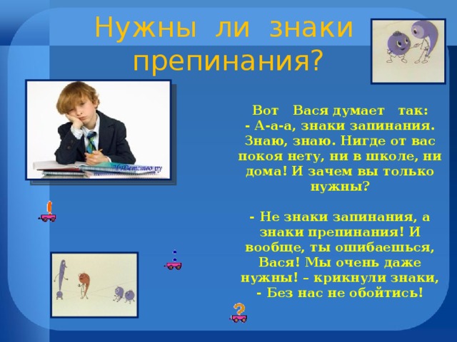 Нужны ли знаки препинания? Вот Вася думает так: - А-а-а, знаки запинания. Знаю, знаю. Нигде от вас покоя нету, ни в школе, ни дома! И зачем вы только нужны?  - Не знаки запинания, а знаки препинания! И вообще, ты ошибаешься, Вася! Мы очень даже нужны! – крикнули знаки, - Без нас не обойтись!