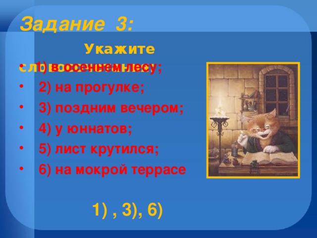 Задание 3:    Укажите словосочетания:  1) в осеннем лесу;  2) на прогулке;  3) поздним вечером;  4) у юннатов;  5) лист крутился;  6) на мокрой террасе  1) , 3), 6)