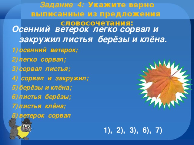 Задание 4 :   Укажите верно выписанные из предложения словосочетания:   Осенний ветерок легко сорвал и закружил листья берёзы и клёна. осенний ветерок; легко сорвал; сорвал листья;  сорвал и закружил; берёзы и клёна; листья берёзы; листья клёна; ветерок сорвал    1), 2), 3), 6), 7)