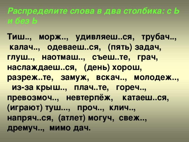 Распределите слова в два столбика: с Ь и без Ь  Тиш.., морж.., удивляеш..ся, трубач.., калач.., одеваеш..ся, (пять) задач, глуш.., наотмаш.., съеш..те, грач, наслаждаеш..ся, (день) хорош, разреж..те, замуж, вскач.., молодеж.., из-за крыш.., плач..те, гореч.., превозмоч.., невтерпёж, катаеш..ся, (играют) туш..., проч.., клич.., напряч..ся, (атлет) могуч, свеж.., дремуч.., мимо дач.