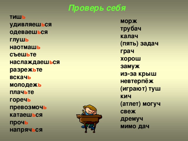 Проверь себя тиш ь удивляеш ь ся одеваеш ь ся глуш ь наотмаш ь съеш ь те наслаждаеш ь ся разреж ь те вскач ь молодеж ь плач ь те гореч ь превозмоч ь катаеш ь ся проч ь напряч ь ся морж трубач калач (пять) задач грач хорош замуж из-за крыш невтерпёж (играют) туш кич (атлет) могуч свеж дремуч мимо дач