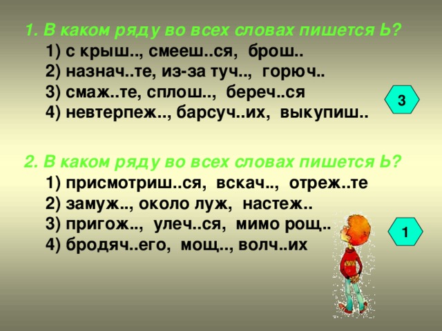 1. В каком ряду во всех словах пишется Ь? 1) с крыш.., смееш..ся, брош.. 2) назнач..те, из-за туч.., горюч.. 3) смаж..те, сплош.., береч..ся 4) невтерпеж.., барсуч..их, выкупиш.. 1) с крыш.., смееш..ся, брош.. 2) назнач..те, из-за туч.., горюч.. 3) смаж..те, сплош.., береч..ся 4) невтерпеж.., барсуч..их, выкупиш.. 3 2. В каком ряду во всех словах пишется Ь? 1) присмотриш..ся, вскач.., отреж..те 2) замуж.., около луж, настеж.. 3) пригож.., улеч..ся, мимо рощ.. 4) бродяч..его, мощ.., волч..их 1) присмотриш..ся, вскач.., отреж..те 2) замуж.., около луж, настеж.. 3) пригож.., улеч..ся, мимо рощ.. 4) бродяч..его, мощ.., волч..их 1