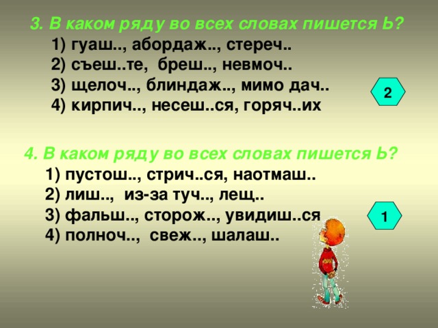 3. В каком ряду во всех словах пишется Ь? 1) гуаш.., абордаж.., стереч.. 2) съеш..те, бреш.., невмоч.. 3) щелоч.., блиндаж.., мимо дач.. 4) кирпич.., несеш..ся, горяч..их 1) гуаш.., абордаж.., стереч.. 2) съеш..те, бреш.., невмоч.. 3) щелоч.., блиндаж.., мимо дач.. 4) кирпич.., несеш..ся, горяч..их 2 4. В каком ряду во всех словах пишется Ь? 1) пустош.., стрич..ся, наотмаш.. 2) лиш.., из-за туч.., лещ.. 3) фальш.., сторож.., увидиш..ся 4) полноч.., свеж.., шалаш.. 1) пустош.., стрич..ся, наотмаш.. 2) лиш.., из-за туч.., лещ.. 3) фальш.., сторож.., увидиш..ся 4) полноч.., свеж.., шалаш.. 1