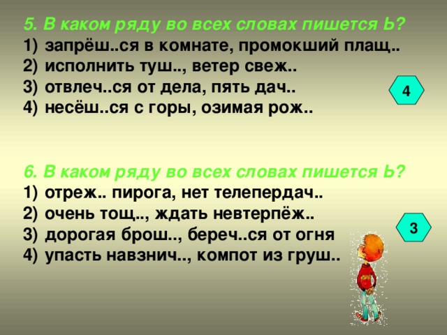 5. В каком ряду во всех словах пишется Ь?  запрёш..ся в комнате, промокший плащ..  исполнить туш.., ветер свеж..  отвлеч..ся от дела, пять дач..  несёш..ся с горы, озимая рож..   6. В каком ряду во всех словах пишется Ь?  отреж.. пирога, нет телепердач..  очень тощ.., ждать невтерпёж..  дорогая брош.., береч..ся от огня  упасть навзнич.., компот из груш..   4 3