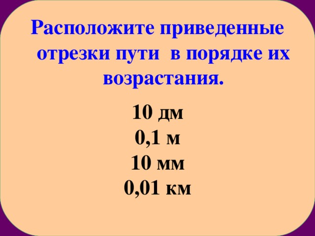 Расположите приведенные отрезки пути в порядке их возрастания.  10 дм 0,1 м 10 мм 0,01 км