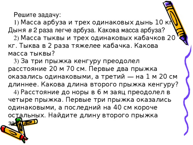 Решите задачу: 1) Масса арбуза и трех одинаковых дынь 10 кг Дыня в 2 раза легче арбуза. Какова масса арбуза? 2) Масса тыквы и трех одинаковых кабачков 20 кг. Тыква в 2 раза тяжелее кабачка. Какова масса тыквы? 3) За три прыжка кенгуру преодолел расстояние 20 м 70 см. Первые два прыжка оказались одинаковыми, а третий — на 1 м 20 см длиннее. Какова длина второго прыжка кенгуру? 4) Расстояние до норы в 6 м заяц преодолел в четыре прыжка. Первые три прыжка оказались одинаковыми, а последний на 40 см короче осталь­ных. Найдите длину второго прыжка зайца.