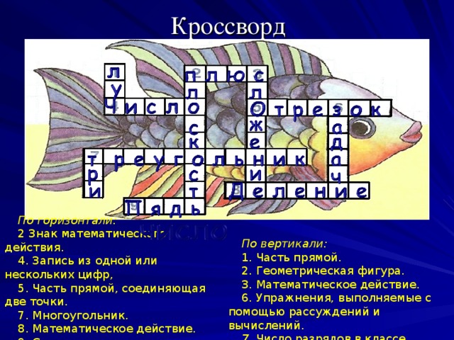 Кроссворд   По горизонтали: 2 Знак математического действия. 4. Запись из одной или нескольких цифр, 5. Часть прямой, соединяющая две точки. 7. Многоугольник. 8. Математическое действие. 9. Старинная мера длины. По вертикали: 1. Часть прямой. 2. Геометрическая фигура. 3. Математическое действие. 6. Упражнения, выполняемые с помощью рассуждений и вычислений. 7. Число разрядов в классе.