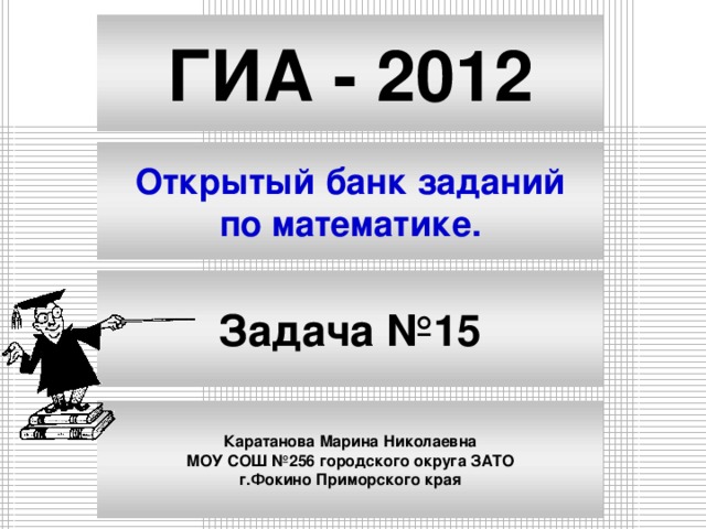 ГИА - 2012 Открытый банк заданий по математике. Задача №15 Каратанова Марина Николаевна МОУ СОШ №256 городского округа ЗАТО г.Фокино Приморского края