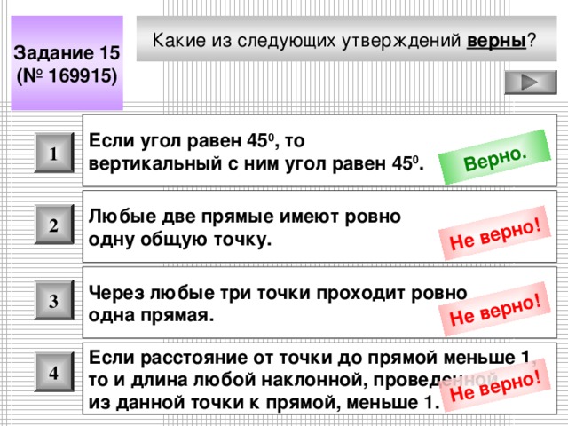 Верно. Не верно! Не верно! Не верно! Какие из следующих утверждений верны ?  Задание 15 (№ 169915) Если угол равен 45 0 , то вертикальный с ним угол равен 45 0 .  1 Любые две прямые имеют ровно одну общую точку.  2 Через любые три точки проходит ровно одна прямая.  3 Если расстояние от точки до прямой меньше 1, то и длина любой наклонной, проведенной из данной точки к прямой, меньше 1.  4