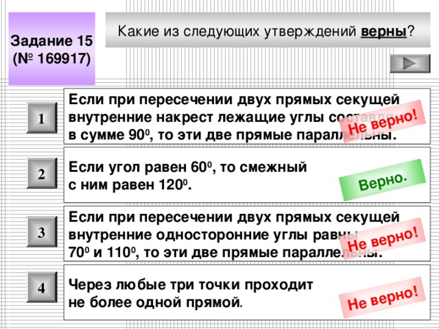 Не верно! Верно. Не верно! Не верно! Какие из следующих утверждений верны ?  Задание 15 (№ 16991 7 ) Если при пересечении двух прямых секущей внутренние накрест лежащие углы составляют в сумме 90 0 , то эти две прямые параллельны.  1 Если угол равен 60 0 , то смежный с ним равен 120 0 .  2 Если при пересечении двух прямых секущей внутренние односторонние углы равны 70 0 и 110 0 , то эти две прямые параллельны.  3 Через любые три точки проходит не более одной прямой .  4