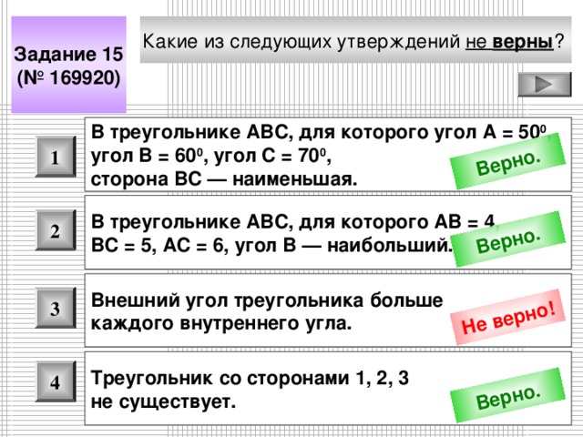 Верно. Верно. Не верно! Верно. Какие из следующих утверждений не верны ?  Задание 15 (№ 169920) В треугольнике АВС, для которого угол А = 50 0 , угол В = 60 0 , угол С = 70 0 , сторона ВС — наименьшая.  1 В треугольнике АВС, для которого АВ = 4, ВС = 5, АС = 6, угол В — наибольший. 2 Внешний угол треугольника больше каждого внутреннего угла.  3 Треугольник со сторонами 1, 2, 3 не существует. 4