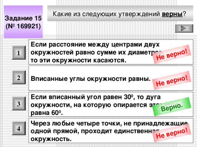 Не верно! Не верно! Верно. Не верно! Какие из следующих утверждений верны ?  Задание 15 (№ 169921) Если расстояние между центрами двух окружностей равно сумме их диаметров, то эти окружности касаются.  1 Вписанные углы окружности равны.  2 Если вписанный угол равен 30 0 , то дуга окружности, на которую опирается этот угол, равна 60 0 .  3 Через любые четыре точки, не принадлежащие одной прямой, проходит единственная окружность.  4