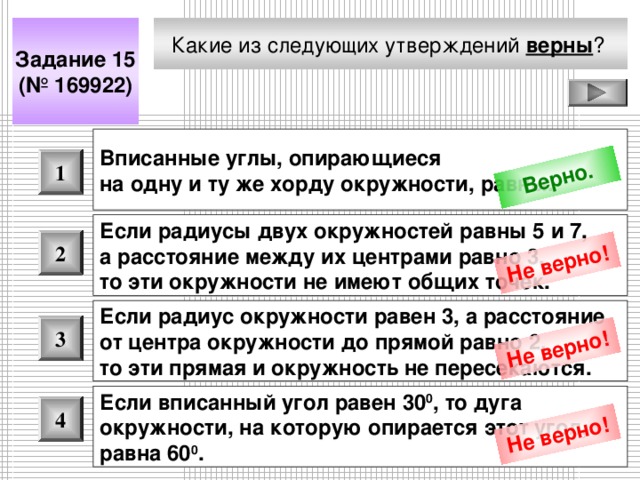 Верно. Не верно! Не верно! Не верно! Какие из следующих утверждений верны ?  Задание 15 (№ 16992 2 ) Вписанные углы, опирающиеся на одну и ту же хорду окружности, равны.  1 Если радиусы двух окружностей равны 5 и 7, а расстояние между их центрами равно 3, то эти окружности не имеют общих точек.  2 Если радиус окружности равен 3, а расстояние от центра окружности до прямой равно 2, то эти прямая и окружность не пересекаются.  3 Если вписанный угол равен 30 0 , то дуга окружности, на которую опирается этот угол, равна 60 0 .  4