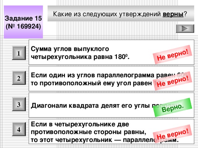 Не верно! Не верно! Верно. Не верно! Какие из следующих утверждений верны ?  Задание 15 (№ 169924) Сумма углов выпуклого четырехугольника равна 180 0 .  1 Если один из углов параллелограмма равен 60 0 , то противоположный ему угол равен 120 0 .  2 Диагонали квадрата делят его углы пополам.  3 Если в четырехугольнике две противоположные стороны равны, то этот четырехугольник — параллелограмм.  4