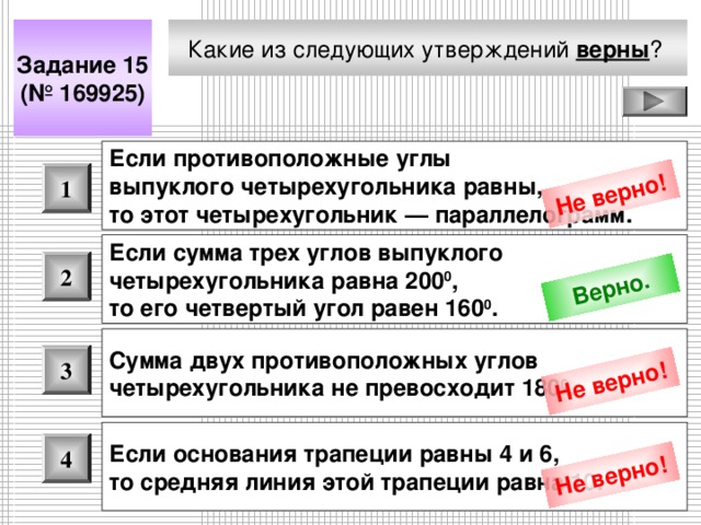 Не верно! Верно. Не верно! Не верно! Какие из следующих утверждений верны ?  Задание 15 (№ 169925) Если противоположные углы выпуклого четырехугольника равны, то этот четырехугольник — параллелограмм.  1 Если сумма трех углов выпуклого четырехугольника равна 200 0 , то его четвертый угол равен 160 0 .  2 Сумма двух противоположных углов четырехугольника не превосходит 180 0 .  3 Если основания трапеции равны 4 и 6, то средняя линия этой трапеции равна 10.  4