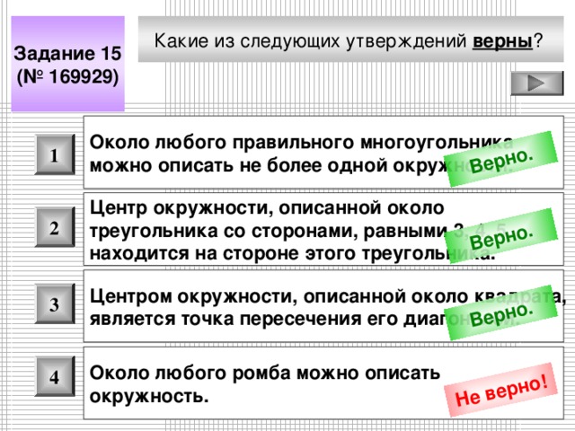 Верно. Верно. Верно. Не верно! Какие из следующих утверждений верны ?  Задание 15 (№ 169929) Около любого правильного многоугольника можно описать не более одной окружности.  1 Центр окружности, описанной около треугольника со сторонами, равными 3, 4, 5, находится на стороне этого треугольника. 2 Центром окружности, описанной около квадрата, является точка пересечения его диагоналей.  3 Около любого ромба можно описать окружность.  4